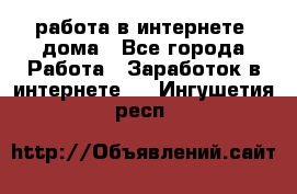 работа в интернете, дома - Все города Работа » Заработок в интернете   . Ингушетия респ.